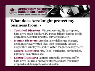 Why Acroknight Remote backup?
• Traditional backup methods such as Tape, Zip and
External Drives, CDs and DVDs, aren't rel...