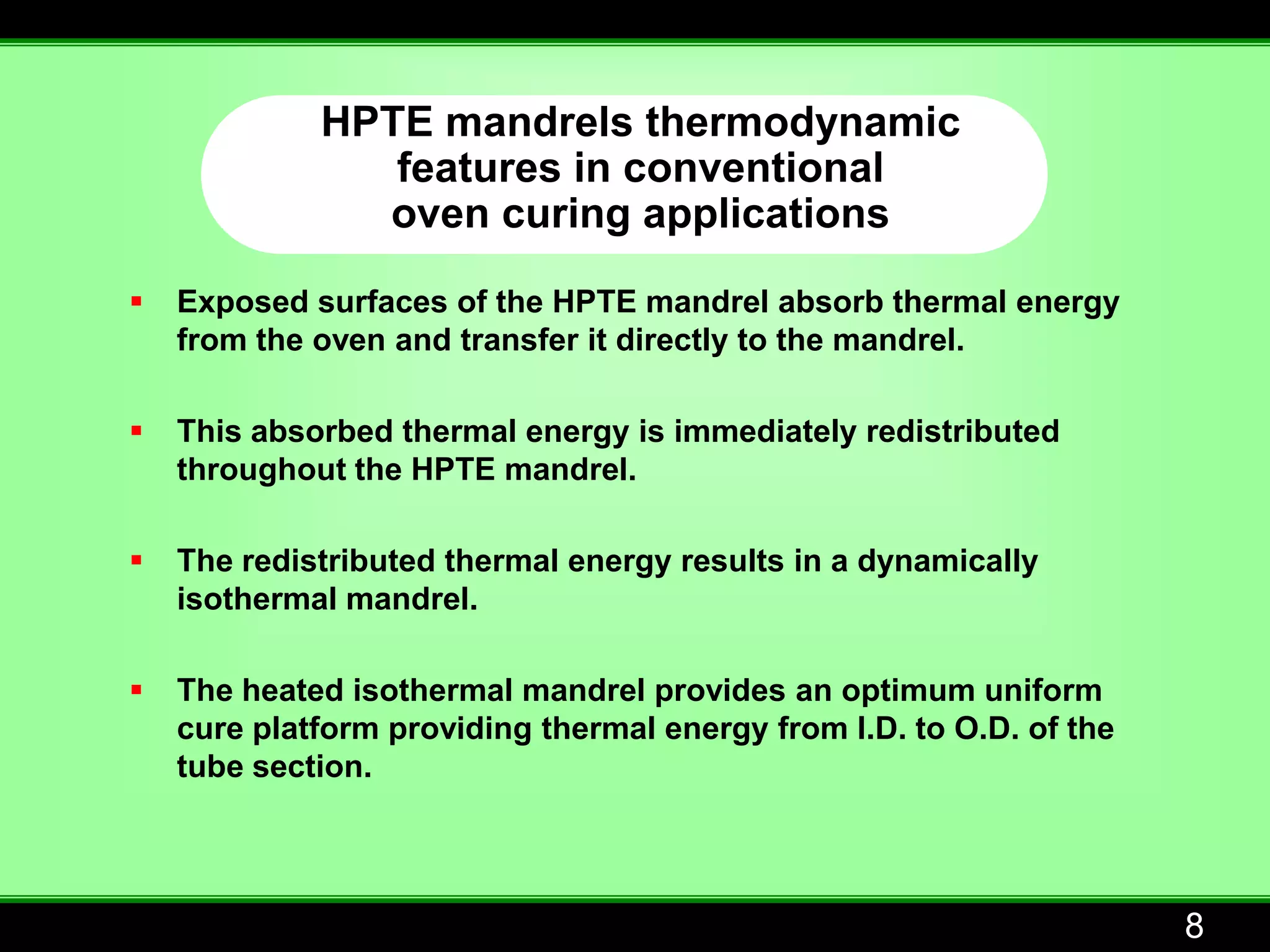 HPTE mandrels thermodynamic
                features in conventional
               oven curing applications

   Exposed surfaces of the HPTE mandrel absorb thermal energy
    from the oven and transfer it directly to the mandrel.

   This absorbed thermal energy is immediately redistributed
    throughout the HPTE mandrel.

   The redistributed thermal energy results in a dynamically
    isothermal mandrel.

   The heated isothermal mandrel provides an optimum uniform
    cure platform providing thermal energy from I.D. to O.D. of the
    tube section.




                                                                      8
 