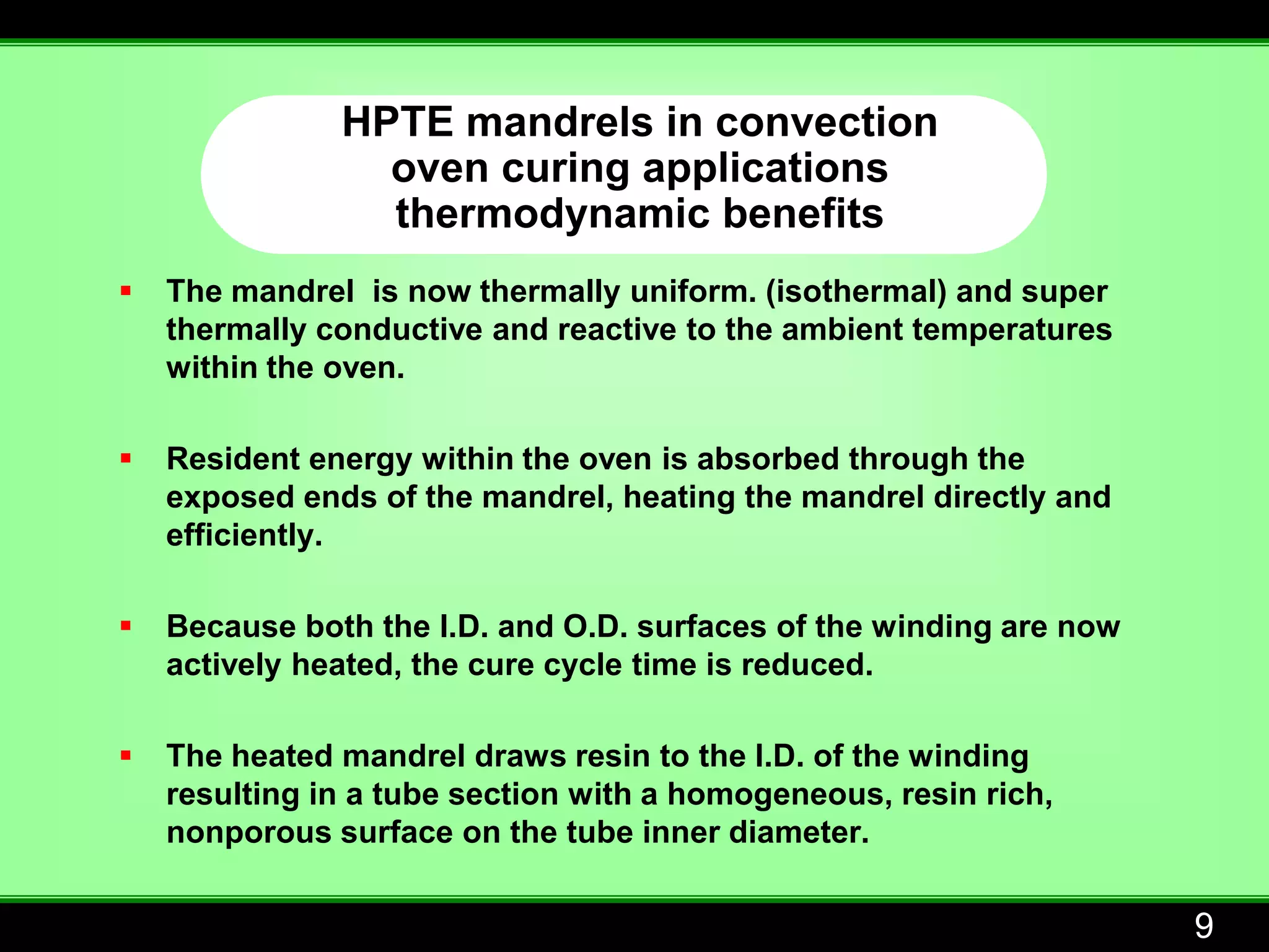 HPTE mandrels in convection
                 oven curing applications
                 thermodynamic benefits
   The mandrel is now thermally uniform. (isothermal) and super
    thermally conductive and reactive to the ambient temperatures
    within the oven.

   Resident energy within the oven is absorbed through the
    exposed ends of the mandrel, heating the mandrel directly and
    efficiently.

   Because both the I.D. and O.D. surfaces of the winding are now
    actively heated, the cure cycle time is reduced.

   The heated mandrel draws resin to the I.D. of the winding
    resulting in a tube section with a homogeneous, resin rich,
    nonporous surface on the tube inner diameter.


                                                                     9
 