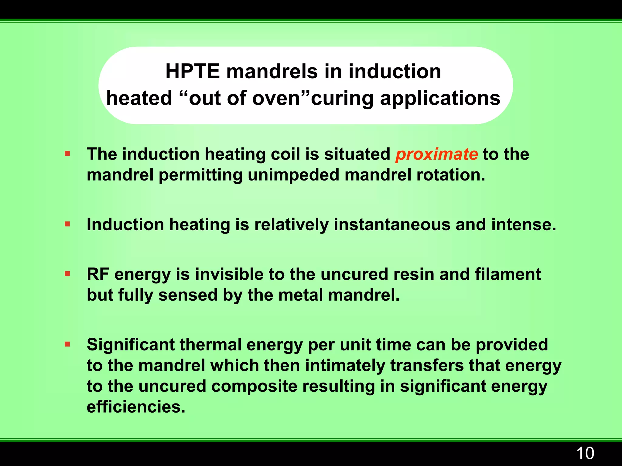 HPTE mandrels in induction
     heated “out of oven”curing applications

 The induction heating coil is situated proximate to the
  mandrel permitting unimpeded mandrel rotation.

 Induction heating is relatively instantaneous and intense.

 RF energy is invisible to the uncured resin and filament
  but fully sensed by the metal mandrel.

 Significant thermal energy per unit time can be provided
  to the mandrel which then intimately transfers that energy
  to the uncured composite resulting in significant energy
  efficiencies.

                                                               10
 