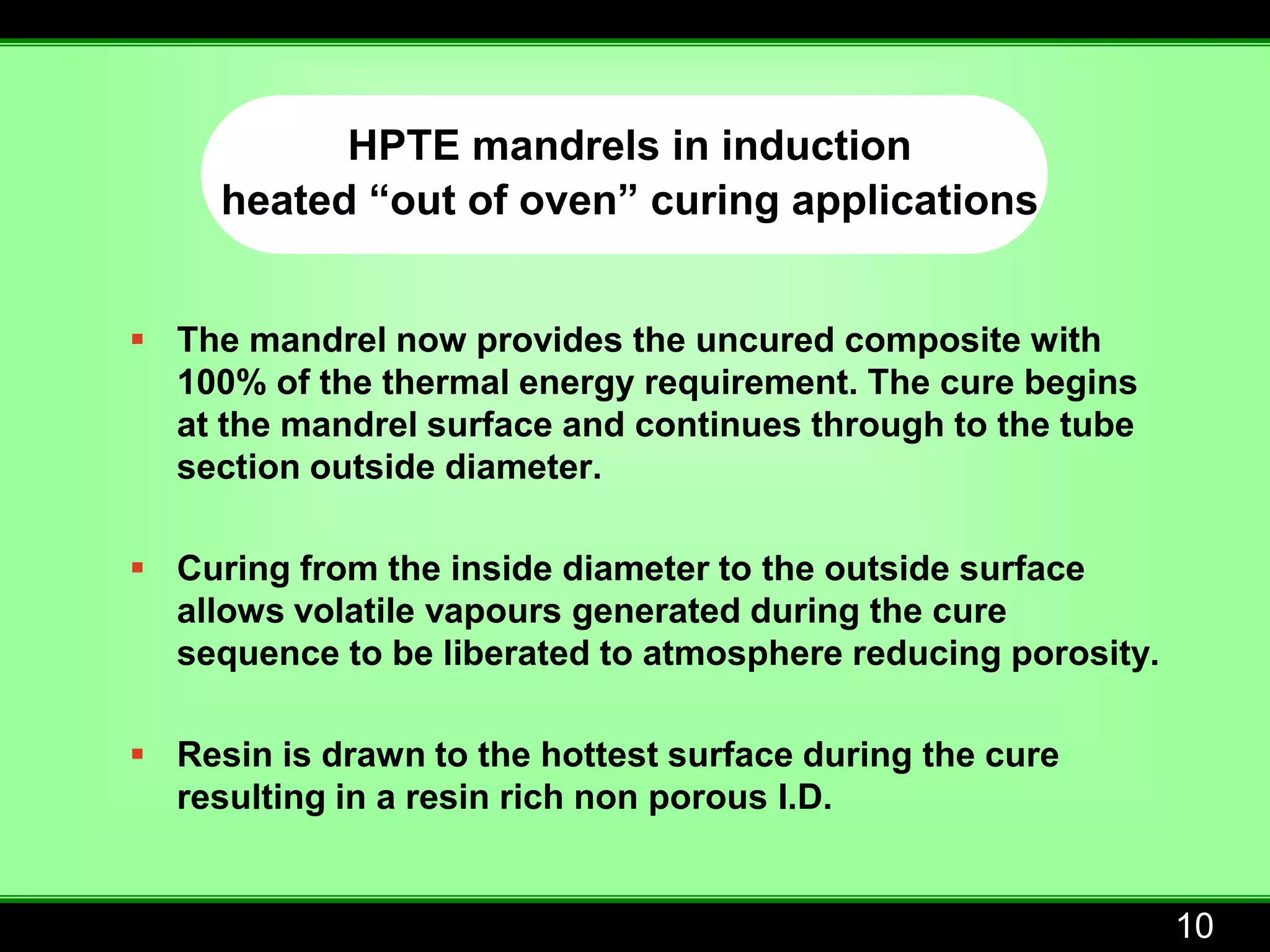 HPTE mandrels in induction
     heated “out of oven” curing applications


 The mandrel now provides the uncured composite with
  100% of the thermal energy requirement. The cure begins
  at the mandrel surface and continues through to the tube
  section outside diameter.

 Curing from the inside diameter to the outside surface
  allows volatile vapours generated during the cure
  sequence to be liberated to atmosphere reducing porosity.

 Resin is drawn to the hottest surface during the cure
  resulting in a resin rich non porous I.D.


                                                              10
 