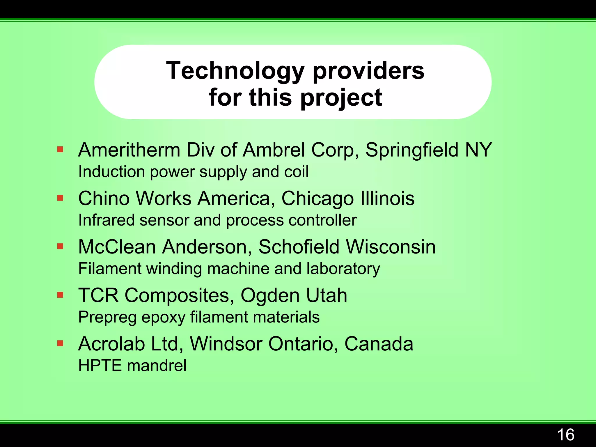 Technology providers
                for this project

 Ameritherm Div of Ambrel Corp, Springfield NY
  Induction power supply and coil
 Chino Works America, Chicago Illinois
  Infrared sensor and process controller
 McClean Anderson, Schofield Wisconsin
  Filament winding machine and laboratory
 TCR Composites, Ogden Utah
  Prepreg epoxy filament materials
 Acrolab Ltd, Windsor Ontario, Canada
  HPTE mandrel



                                                  16
 