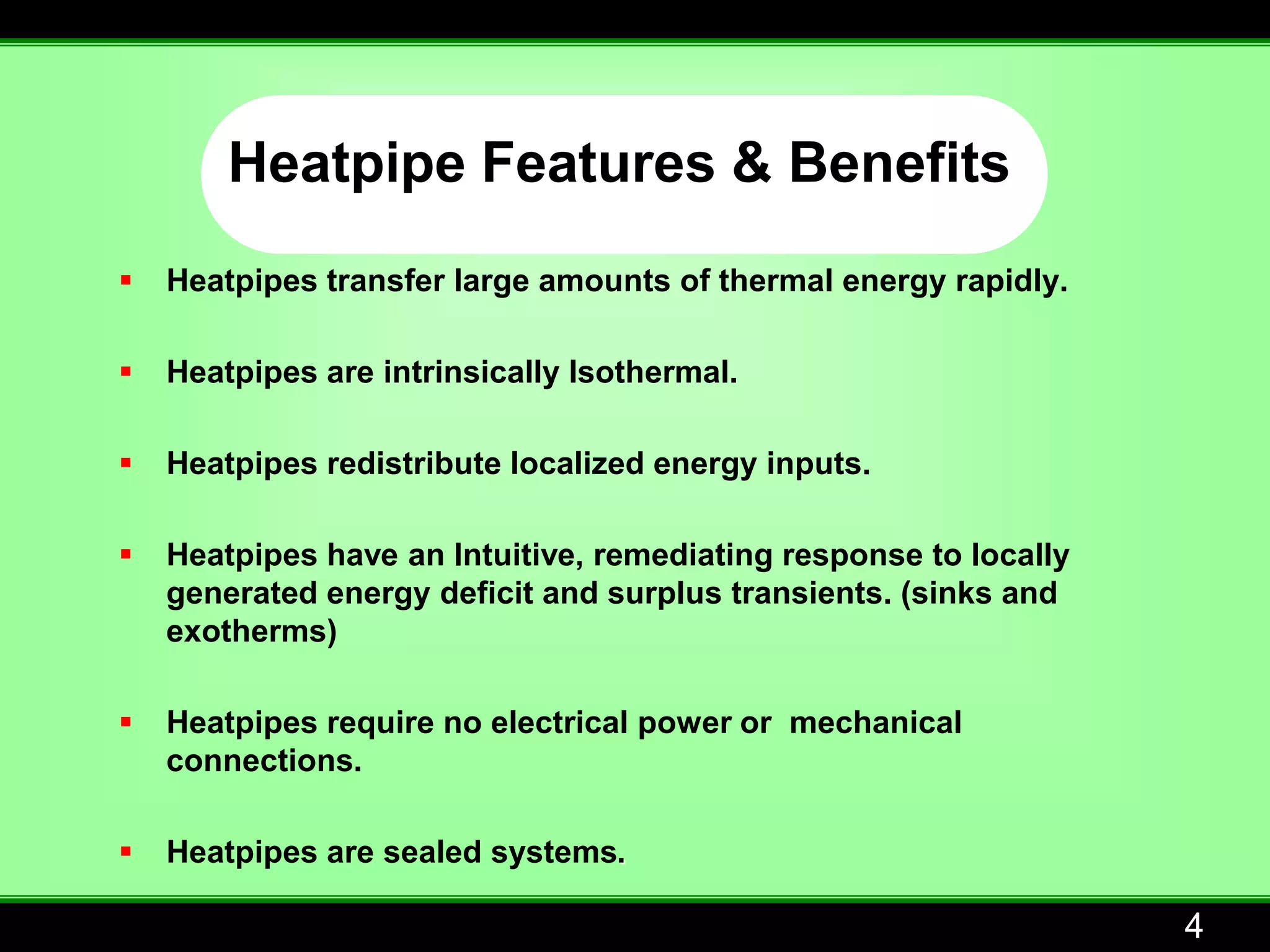 Heatpipe Features & Benefits
   Heatpipes transfer large amounts of thermal energy rapidly.

   Heatpipes are intrinsically Isothermal.

   Heatpipes redistribute localized energy inputs.

   Heatpipes have an Intuitive, remediating response to locally
    generated energy deficit and surplus transients. (sinks and
    exotherms)

   Heatpipes require no electrical power or mechanical
    connections.

   Heatpipes are sealed systems.

                                                                   4
 