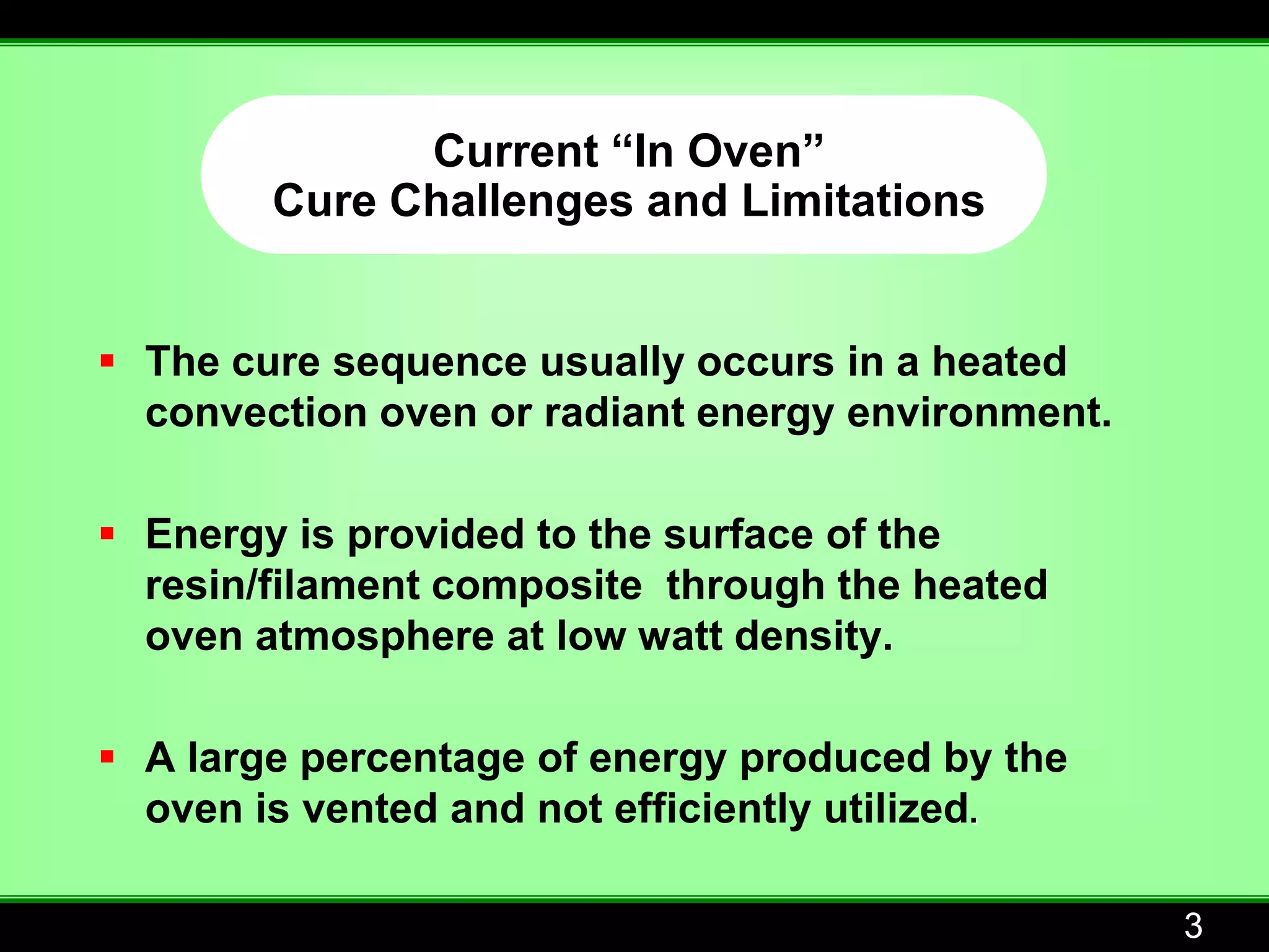 Current “In Oven”
        Cure Challenges and Limitations


 The cure sequence usually occurs in a heated
  convection oven or radiant energy environment.

 Energy is provided to the surface of the
  resin/filament composite through the heated
  oven atmosphere at low watt density.

 A large percentage of energy produced by the
  oven is vented and not efficiently utilized.

                                                   3
 