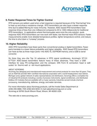 Tel: 248-295-0880 • Fax: 248-624-1541 • sales@acromag.com • www.acromag.com
9. Faster Response Times for Tighter Control
RTD sensors are seldom used when a fast response is required because of the “thermal lag” time
to heat up and show a resistance change. RTD transmitters can also have a slower response
time due to added filtering for noise immunity. However, ASIC‐based RTD transmitters have
response times of less than one millisecond compared to 20 to 1200 milliseconds for traditional
RTD transmitters. In applications where thermocouples were once the only solution, quick‐
response ASIC RTD transmitters can now work with faster, low thermal mass RTD sensors. Faster
measurements enable more detailed temperature profiles, tighter temperature control, and reduce
the time to shut down a “runaway” process.
10. Higher Reliability
ASIC RTD transmitters have fewer parts than conventional analog or digital transmitters. Fewer
parts translate to a lower failure probability and higher reliability. ASIC‐based RTD transmitters
can have as few as three major parts—the ASIC IC, EEPROM memory, and a USB‐to‐serial
converter.
So  there  they  are—the  Top  10  advances  in  RTD  signal  conditioners.  Acromag’s  ST131
& TT231  ASIC‐based transmitters feature many of these advances. They have a USB
interface for easy PC configuration  and  the  compact,  DIN  Form  B  connection  head  is  well‐
suited  for  thermo‐well  or  rail‐mount applications.
ABOUT ACROMAG
Acromag has designed and manufactured measurement and control products for more than 50 years. They
are an AS9100 and ISO 9001-certified international corporation with a world headquarters near Detroit,
Michigan and a global network of sales representatives and distributors. Acromag offers a complete line
of industrial I/O products including a variety of process instruments, signal conditioners, and distributed
fieldbus I/O modules that are available with a 2-year warranty. Industries served include chemical
processing, manufacturing, defense, energy, and water services.
For more information about Acromag products, call the Inside Sales Department at
(248) 295-0880, FAX (248) 624-9234. E-mail sales@acromag.com or write
Acromag at 30765 South Wixom Road, Wixom, MI 48393 USA.
The web site is www.acromag.com.
4
 
