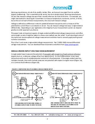 Tel: 248-295-0880  Fax: 248-624-1541  sales@acromag.com  www.acromag.com
2
Acromag manufactures circuits that amplify, isolate, filter, and convert one signal form to another
(signal conditioning). This is essentially what we do, but more simply stated, Acromag manufactures
circuits that measure voltage, because that is exactly what we do most of the time. For example, you
might have looked to Acromag for transmitters to measure temperature, resistance, current, or strain,
but at the core of each of these measurements, the circuit will measure voltage.
Voltage is defined as a difference in electric potential between two points and is a measure of the
potential for current flow in a conductor or circuit. You can measure voltage two ways: single-ended or
differentially. Depending on your application, the integrity of your measurement system can depend
greatly on which approach you choose.
This paper looks at important aspects of single-ended and differential voltage measurement, and offers
some insight on why it might be better to choose one method over the other? It will also dispel some of
the myths and misconceptions of voltage measurement and show how to correctly apply earth ground
to these connections.
This is Part 1 and covers single-ended voltage measurement. Part 2 (8501-068) reviews differential
voltage measurement. You can download these documents and others from www.acromag.com.
SINGLE-ENDED INPUT VOLTAGE MEASUREMENT
A single-ended input measures the potential of one point with respect to a fixed common reference
(signal return or a reference voltage offset from signal return). Its chief differentiator is two input
connections with one of variable potential and one of a fixed potential. If the single-ended input has
multiple channels, then each channel measures one potential with respect to signal return (Figure 1A),
or a common fixed reference (Figure 1B).
INPUT CIRCUIT
RETURN
-V
+V
Vo
RETURN REFERENCED SINGLE-ENDED INPUT
LOW INPUT IS COMMON
TO INPUT RETURN
LOINPUT
(MULTI-CH)
Vi
+
-
CH0
CH1
CH2
CHn
HI INPUT MUX n:1
CH3
VAR
FIX
+
-
ONE VARIABLE INPUT AND ONE SIGNAL LO
OR MINUS INPUT FIXED TO INPUT RETURN
INPUT CIRCUIT
RETURN
Vo
NON-RETURN REFERENCED SINGLE-ENDED INPUT
LOW INPUT DOES
NOT CONNECT TO
INPUT RETURN
LO INPUT
(MULTI-CH)
Vi
+
-
CH0
CH1
CH2
CHn
MUX n:1
CH3
VAR
FIX
+
-
ONE VARIABLE INPUT AND ONE INPUT FIXED TO
THE BIAS OF THE SIGNAL LO OR MINUS LEAD
WHICH IS NOT INPUT RETURN
FIGURE 1: SIMPLIFIED MULTI-CHANNEL SINGLE-ENDED INPUT
1A 1B
-V
+V
(IN+)
(COMor RTN)
HI INPUT
(IN+)
(or COM) + -
Vbias
 