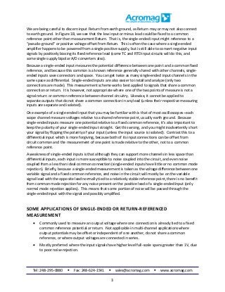 Tel: 248-295-0880  Fax: 248-624-1541  sales@acromag.com  www.acromag.com
3
We are being careful to discern input Return from earth ground, as Return may or may not also connect
to earth ground. In Figure 1B, we see that the low input or minus lead could be fixed to a common
reference point other than measurement Return. That is, the single-ended input might reference to a
“pseudo-ground” or positive voltage offset from Return. This is often the case where a single-ended
amplifier happens to be powered from a single positive supply, but is still able to convert negative input
signals by positively biasing its fixed reference lead (some TC and RTD input circuits will do this, and
some single supply bipolar A/D converters also).
Because a single-ended input measures the potential difference between one point and a common fixed
reference, and because this common is a known reference generally shared with other channels, single-
ended inputs save connectors and space. You can get twice as many single-ended input channels in the
same space as differential. Single-ended inputs are also easier to install and analyze (only two
connections are made). This measurement scheme works best applied to signals that share a common
connection or return. It is however, not appropriate where one of the two points of measure is not a
signal return or common reference between channel circuitry. Likewise, it cannot be applied to
separate outputs that do not share a common connection in any lead (unless their respective measuring
inputs are separate and isolated).
One example of a single-ended input that you may be familiar with is that of most oscilloscopes--each
scope channel measure voltages relative to a shared reference point, usually earth ground. Because
single-ended inputs measure one potential relative to a fixed common reference, it’s also important to
keep the polarity of your single-ended input straight. Get this wrong, and you might inadvertently short
your signal by flipping the polarity of your input (unless the input source is isolated). Contrast this to a
differential input which is more forgiving, because both of its input connections can be offset from
circuit common and the measurement of one point is made relative to the other, not to a common
reference point.
A weakness of single-ended inputs is that although they can support more channels in less space than
differential inputs, each input is more susceptible to noise coupled into the circuit, and even noise
coupled from a less than ideal common connection (single-ended inputs have little or no common mode
rejection). Briefly, because a single-ended measurement is taken as the voltage difference between one
variable signal and a fixed common reference, and noise in the circuit will mostly be on the variable
signal lead with the opposite lead normally tied to a relatively stable reference point, there is no benefit
from common mode rejection for any noise present on the positive lead of a single-ended input (only
normal mode rejection applies). This means that some portion of noise will be passed through the
single-ended input with the signal and possibly amplified.
SOME APPLICATIONS OF SINGLE-ENDED OR RETURN-REFERENCED
MEASUREMENT
 Commonly used to measure an output voltage where one connection is already tied to a fixed
common reference potential or return. Not applicable in multi-channel applications where
output potentials may be offset or independent of one another, do not share a common
reference, or where output voltages are connected in series.
 Mostly preferred where the input signals have higher level full-scale spans greater than 1V, due
to poor noise rejection.
 