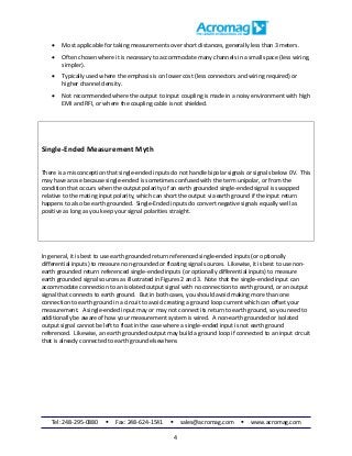 Tel: 248-295-0880  Fax: 248-624-1541  sales@acromag.com  www.acromag.com
4
 Most applicable for taking measurements over short distances, generally less than 3 meters.
 Often chosen where it is necessary to accommodate many channels in a small space (less wiring,
simpler).
 Typically used where the emphasis is on lower cost (less connectors and wiring required) or
higher channel density.
 Not recommended where the output to input coupling is made in a noisy environment with high
EMI and RFI, or where the coupling cable is not shielded.
Single-Ended Measurement Myth
There is a misconception that single-ended inputs do not handle bipolar signals or signals below 0V. This
may have arose because single-ended is sometimes confused with the term unipolar, or from the
condition that occurs when the output polarity of an earth grounded single-ended signal is swapped
relative to the mating input polarity, which can short the output via earth ground if the input return
happens to also be earth grounded. Single-Ended inputs do convert negative signals equally well as
positive as long as you keep your signal polarities straight.
In general, it is best to use earth grounded return referenced single-ended inputs (or optionally
differential inputs) to measure non-grounded or floating signal sources. Likewise, it is best to use non-
earth grounded return referenced single-ended inputs (or optionally differential inputs) to measure
earth grounded signal sources as illustrated in Figures 2 and 3. Note that the single-ended input can
accommodate connection to an isolated output signal with no connection to earth ground, or an output
signal that connects to earth ground. But in both cases, you should avoid making more than one
connection to earth ground in a circuit to avoid creating a ground loop current which can offset your
measurement. A single-ended input may or may not connect its return to earth ground, so you need to
additionally be aware of how your measurement system is wired. A non-earth grounded or isolated
output signal cannot be left to float in the case where a single-ended input is not earth ground
referenced. Likewise, an earth grounded output may build a ground loop if connected to an input circuit
that is already connected to earth ground elsewhere.
 