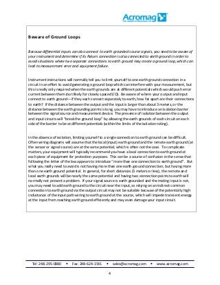 Tel: 248-295-0880  Fax: 248-624-1541  sales@acromag.com  www.acromag.com
4
Beware of Ground Loops
Because differential inputs can also connect to earth grounded source signals, you need to be aware of
your instrument and determine if its Return connection is also connected to earth ground in order to
avoid situations where two separate connections to earth ground may create a ground loop, which can
lead to measurement error and equipment failure.
Instrument instructions will normally tell you to limit yourself to one earth ground connection in a
circuit in an effort to avoid generating a ground loop which can interfere with your measurement, but
this is really only required when the earth grounds are at different potentials which would push error
current between them (not likely for closely spaced I/O). Be aware of where your output and input
connect to earth ground—if they each connect separately to earth, how far apart are their connections
to earth? If the distance between the output and the input is larger than about 3 meters, or the
distance between the earth grounding points is long, you may have to introduce an isolation barrier
between the signal source and measurement device. The presence of isolation between the output
and input circuits will “break the ground loop” by allowing the earth grounds of each circuit on each
side of the barrier to be at different potentials (within the limits of the isolation rating).
In the absence of isolation, limiting yourself to a single connection to earth ground can be difficult.
Often wiring diagrams will assume that the local (input) earth ground and the remote earth ground (at
the sensor or signal source) are at the same potential, which is often not the case. To complicate
matters, your equipment will typically recommend you have a local connection to earth ground at
each piece of equipment for protection purposes. This can be a source of confusion in the sense that
following the letter of the law appears to introduce “more than one connection to earth ground”. But
what you really need to avoid is not having more than one earth ground connection, but having more
than one earth ground potential. In general, for short distances (3 meters or less), the remote and
local earth grounds will be nearly the same potential and having two connection points to earth will
normally not present a problem. If your signal source is earth grounded and the mating input is not,
you may need to add earth ground to the circuit near the input, as relying on an indirect common
connection to earth ground via the output circuit may not be suitable because of the potentially high
inductance of the input path wiring to earth ground at the source, which will impede transient energy
at the input from reaching earth ground efficiently and may even damage your input circuit.
 