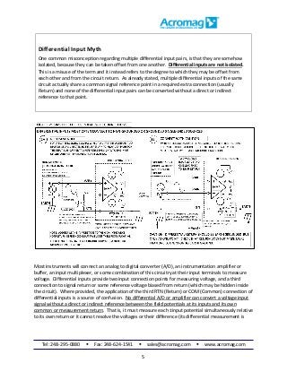 Tel: 248-295-0880  Fax: 248-624-1541  sales@acromag.com  www.acromag.com
5
Differential Input Myth
One common misconception regarding multiple differential input pairs, is that they are somehow
isolated, because they can be taken offset from one another. Differential inputs are not isolated.
This is a misuse of the term and it instead refers to the degree to which they may be offset from
each other and from the circuit return. As already stated, multiple differential inputs of the same
circuit actually share a common signal reference point in a required extra connection (usually
Return) and none of the differential input pairs can be converted without a direct or indirect
reference to that point.
Most instruments will connect an analog to digital converter (A/D), an instrumentation amplifier or
buffer, an input multiplexer, or some combination of this circuitry at their input terminals to measure
voltage. Differential inputs provide two input connection points for measuring voltage, and a third
connection to signal return or some reference voltage biased from return (which may be hidden inside
the circuit). Where provided, the application of the third RTN (Return) or COM (Common) connection of
differential inputs is a source of confusion. No differential A/D or amplifier can convert a voltage input
signal without a direct or indirect reference between the field potentials at its inputs and its own
common or measurement return. That is, it must measure each ±input potential simultaneously relative
to its own return or it cannot resolve the voltages or their difference (its differential measurement is
 