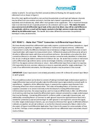 Tel: 248-295-0880  Fax: 248-624-1541  sales@acromag.com  www.acromag.com
6
relative to what?). Do not leave the third connection (Return) floating, the I/O signals must be
referenced to it as shown in Figure 2.
One of its most significant benefits is not just that the potentials at each lead and between channels
may be offset from one another and return, but that each channel’s signal leads are measured
separately and simultaneously, which offers much greater noise suppression. This is important because
noise in an electrical circuit is typically present on all conductors and in synch. This makes the same
noise common to both differential signal leads at the same time (there may still be small differences
in magnitude), which as a result will be largely rejected via the high common mode noise rejection
offered by the differential input. This benefit also makes differential conversion the preferred
technique in noisy environments.
KEY POINT 1 - Make that “Third” Connection to Differential Input Return
We have already stated that a differential input really requires a minimum of three connections: signal
high or positive, signal low or negative, and Return or Common (I/O signal common). Differential
measurement is really the difference between two simultaneous voltage measurements (one at each
input lead) taken with respect to measurement return. Differential outputs with three wires will wire
directly to differential inputs with three wires without confusion. But problems arise when the third
connection (Return) is not made. When a third connection cannot be easily identified, it is likely that
the circuit is making an indirect connection to its Return for you. Be aware that a sensor or instrument
with a differential output (three-wires) can be wired single-ended by connecting its signal low lead
(OUT-) to the signal common reference or return. And a differential input that connects its input low
(IN-) signal directly to its common reference or return is essentially wired for single-ended input. For
some of our differential instruments, the following instruction may be present in the manual:
IMPORTANT: If your input source is not already grounded, connect IN- to Return & connect input Return
to earth ground.
This only addresses what can be done to connect a floating or isolated single-ended output signal to a
single differential input and will actually make the differential input single-ended by connecting IN- to
signal Return. Applied to all the differential inputs, it prevents the separate input channels from
measuring offset from return and each other. The intent of breaking Return or Common out as a
separate connection is to connect it directly to the third lead of a mating differential output.
Unfortunately in practice, the output signal you wish to measure differentially is often not differential
at all and may only have two leads (the differential input is instead connected to a single-ended output
that may be floating). Connecting differential IN- to Return yields a meaningful measurement, and
additionally connecting Return or Common to earth ground ensures the signal will never float and is
needed for protection purposes (connecting it to earth ground is not required to convert the signal).
For other single-ended output channels, you can choose to reference their signals to differential Return
indirectly via another circuit tied to Return, or via the first channel connected to Return (refer to the
discussion of Figure 4 and Differential Application Trap 2 later in this paper for some examples of how
to do this). Perhaps a more complete manual instruction for our differential input instruments should
read as follows:
 