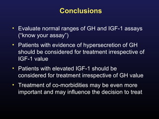 Conclusions

• Evaluate normal ranges of GH and IGF-1 assays
  (“know your assay”)
• Patients with evidence of hypersecretion of GH
  should be considered for treatment irrespective of
  IGF-1 value
• Patients with elevated IGF-1 should be
  considered for treatment irrespective of GH value
• Treatment of co-morbidities may be even more
  important and may influence the decision to treat
 