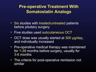 Pre-operative Treatment With
        Somatostatin Analogs

• Six studies with treated/untreated patients
  before pituitary surgery
• Five studies used subcutaneous OCT
• OCT dose was usually started at 300 µg/day,
  and individually increased
• Pre-operative medical therapy was maintained
  for 1-39 months before surgery, usually for
  3-6 months
• The criteria for post-operative remission not
  similar
 