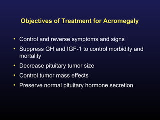 Objectives of Treatment for Acromegaly

• Control and reverse symptoms and signs
• Suppress GH and IGF-1 to control morbidity and
  mortality
• Decrease pituitary tumor size
• Control tumor mass effects
• Preserve normal pituitary hormone secretion
 