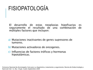 FISIOPATOLOGÍA
El desarrollo de estas neoplasias hipofisarias es
seguramente el resultado de una combinación de
múltiples factores que incluyen:
a) Mutaciones inactivantes de genes supresores de
tumores.
b) Mutaciones activadoras de oncogenes.
c) Influencias de factores tróficos y hormonas
hipotalámicas.
Consenso Nacional de Acromegalia: Guía para su diagnóstico, tratamiento y seguimiento. Revista de Endocrinología y
Nutrición Vol. 12, No. 3 Supl. 2 Julio-Septiembre 2004
 