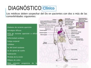 DIAGNÓSTICO
Diabetes de reciente aparición
Artralgias difusas
HTA de reciente aparición o difícil
control
Enfermedad cardiaca
Fatiga corporal
Cefaleas
Sx del túnel carpiano
Sx de apnea de sueño
Sudoración
Pérdida de la visión
Pólipos de colon
Mala oclusión progresiva de la
mandíbula
Los médicos deben sospechar del Dx en pacientes con dos o más de las
comorbilidades siguientes:
 