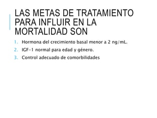 LAS METAS DE TRATAMIENTO
PARA INFLUIR EN LA
MORTALIDAD SON
1. Hormona del crecimiento basal menor a 2 ng/mL.
2. IGF-1 normal para edad y género.
3. Control adecuado de comorbilidades
 