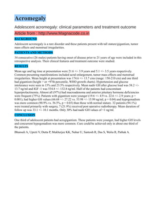 Acromegaly
Adolescent acromegaly: clinical parameters and treatment outcome
Article from : http://www.Magnacode.co.in
BACKGROUND
Adolescent acromegaly is a rare disorder and these patients present with tall stature/gigantism, tumor
mass effects and menstrual irregularities.
PATIENTS AND METHODS
34 consecutive (26 males) patients having onset of disease prior to 21 years of age were included in this
retrospective analysis. Their clinical features and treatment outcome were studied.
RESULTS
Mean age and lag time at presentation were 21.6 +/- 3.9 years and 5.1 +/- 3.5 years respectively.
Common presenting manifestations included acral enlargement, tumor mass effects and menstrual
irregularities. Mean height at presentation was 174.6 +/- 13.7 cms (range: 150-210 cm) and one third
had gigantism (height > or =97th percentile, WHO growth charts). Hypertension and glucose
intolerance were seen in 15% and 23.5% respectively. Mean nadir GH after glucose load was 58.2 +/-
13.7 ng/ml and IGF -1 was 534.8 +/- 132.8 ng/ml. Half of the patients had concomitant
hyperprolactinemia. Almost all (97%) had macroadenoma and anterior pituitary hormone deficiencies
were frequent (75%). Patients with gigantism were younger (19.6 +/- 4.9 vs. 22.6 +/- 2.9 years; p =
0.001), had higher GH values (66.68 +/- 27.22 vs. 53.98 +/- 15.99 ng/ml; p = 0.04) and hypogonadism
was more common (90.9% vs. 56.5%, p = 0.03) than those with normal stature. 32 patients (94.1%)
were treated primarily with surgery, 7 (21.9%) received post operative radiotherapy. Mean duration of
follow up was 33.1 +/- 10.1 months. Only 30% had nadir GH values of <1 ng/ml.
CONCLUSION
One third of adolescent patients had acrogigantism. These patients were younger, had higher GH levels
and concurrent hypogonadism was more common. Cure could be achieved only in about one third of
the patients.
Bhansali A, Upreti V, Dutta P, Mukherjee KK, Nahar U, Santosh R, Das S, Walia R, Pathak A.
 