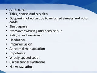 • Joint aches
• Thick, coarse and oily skin
• Deepening of voice due to enlarged sinuses and vocal
cords
• Sleep apnea
• Excessive sweating and body odour
• Fatigue and weakness
• Headaches
• Impaired vision
• Abnormal menstruation
• Impotence
• Widely spaced teeth
• Carpal tunnel syndrome
• Heavy sweating
 