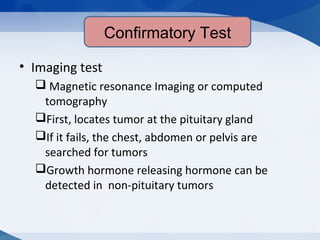 Confirmatory test
• Imaging test
 Magnetic resonance Imaging or computed
tomography
First, locates tumor at the pituitary gland
If it fails, the chest, abdomen or pelvis are
searched for tumors
Growth hormone releasing hormone can be
detected in non-pituitary tumors
Confirmatory Test
 