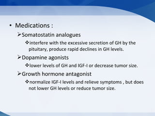 • Medications :
Somatostatin analogues
interfere with the excessive secretion of GH by the
pituitary, produce rapid declines in GH levels.
Dopamine agonists
lower levels of GH and IGF-I or decrease tumor size.
Growth hormone antagonist
normalize IGF-I levels and relieve symptoms , but does
not lower GH levels or reduce tumor size.
 