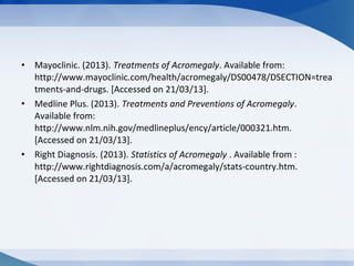 • Mayoclinic. (2013). Treatments of Acromegaly. Available from:
http://www.mayoclinic.com/health/acromegaly/DS00478/DSECTION=trea
tments-and-drugs. [Accessed on 21/03/13].
• Medline Plus. (2013). Treatments and Preventions of Acromegaly.
Available from:
http://www.nlm.nih.gov/medlineplus/ency/article/000321.htm.
[Accessed on 21/03/13].
• Right Diagnosis. (2013). Statistics of Acromegaly . Available from :
http://www.rightdiagnosis.com/a/acromegaly/stats-country.htm.
[Accessed on 21/03/13].
 