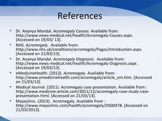 References
• Dr. Ananya Mandal. Acromegaly Causes. Available from:
http://www.news-medical.net/health/Acromegaly-Causes.aspx.
[Accessed on 19/03/ 13].
• NHS. Acromegaly. Available from:
http://www.nhs.uk/conditions/acromegaly/Pages/Introduction.aspx.
[Accessed on 21/03/13].
• Dr. Ananya Mandal. Acromegaly Diagnosis. Available from:
http://www.news-medical.net/health/Acromegaly-Diagnosis.aspx .
[Accessed on 19/03/13].
• eMedicineHealth. (2013). Acromegaly. Available from:
http://www.emedicinehealth.com/acromegaly/article_em.htm. [Accessed
on 21/03/13].
• Medical Journal. (2011). Acromegaly case presentation. Available from :
http://www.medicine-article.com/2011/12/acromegaly-case-study-case-
presentation.html. [Accessed on 21/03/13].
• Mayoclinic. (2013). Acromegaly. Available from :
http://www.mayoclinic.com/health/acromegaly/DS00478. [Accessed on
21/03/2013].
 