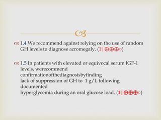 
 1.4 We recommend against relying on the use of random
GH levels to diagnose acromegaly. (1|⊕⊕⊕○)
 1.5 In patients with elevated or equivocal serum IGF-1
levels, werecommend
confirmationofthediagnosisbyfinding
lack of suppression of GH to 1 g/L following
documented
hyperglycemia during an oral glucose load. (1|⊕⊕⊕○)
 