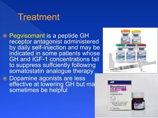  Pegvisomant is a peptide GH
receptor antagonist administered
by daily self-injection and may be
indicated in some patients whose
GH and IGF-1 concentrations fail
to suppress suffciently following
somatostatin analogue therapy
 Dopamine agonists are less
effective at lowering GH but may
sometimes be helpful
 