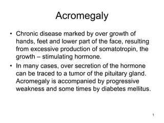 1
Acromegaly
• Chronic disease marked by over growth of
hands, feet and lower part of the face, resulting
from excessive production of somatotropin, the
growth – stimulating hormone.
• In many cases, over secretion of the hormone
can be traced to a tumor of the pituitary gland.
Acromegaly is accompanied by progressive
weakness and some times by diabetes mellitus.
 