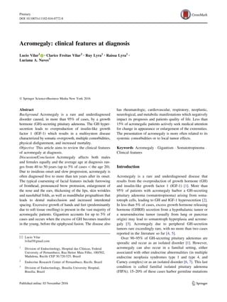 Acromegaly: clinical features at diagnosis
Lucio Vilar1 • Clarice Freitas Vilar2 • Ruy Lyra1 • Raissa Lyra2 •
Luciana A. Naves3
Ó Springer Science+Business Media New York 2016
Abstract
Background Acromegaly is a rare and underdiagnosed
disorder caused, in more than 95% of cases, by a growth
hormone (GH)-secreting pituitary adenoma. The GH hyper-
secretion leads to overproduction of insulin-like growth
factor 1 (IGF-1) which results in a multisystem disease
characterized by somatic overgrowth, multiple comorbidities,
physical disfigurement, and increased mortality.
Objective This article aims to review the clinical features
of acromegaly at diagnosis.
Discussion/Conclusion Acromegaly affects both males
and females equally and the average age at diagnosis ran-
ges from 40 to 50 years (up to 5% of cases  the age 20).
Due to insidious onset and slow progression, acromegaly is
often diagnosed five to more than ten years after its onset.
The typical coarsening of facial features include furrowing
of fronthead, pronounced brow protrusion, enlargement of
the nose and the ears, thickening of the lips, skin wrinkles
and nasolabial folds, as well as mandibular prognathism that
leads to dental malocclusion and increased interdental
spacing. Excessive growth of hands and feet (predominantly
due to soft tissue swelling) is present in the vast majority of
acromegalic patients. Gigantism accounts for up to 5% of
cases and occurs when the excess of GH becomes manifest
in the young, before the epiphyseal fusion. The disease also
has rheumatologic, cardiovascular, respiratory, neoplastic,
neurological, and metabolic manifestations which negatively
impact its prognosis and patients quality of life. Less than
15% of acromegalic patients actively seek medical attention
for change in appearance or enlargement of the extremities.
The presentation of acromegaly is more often related to its
systemic comorbidities or to local tumor effects.
Keywords Acromegaly  Gigantism  Somatotropinoma 
Clinical features
Introduction
Acromegaly is a rare and underdiagnosed disease that
results from the overproduction of growth hormone (GH)
and insulin-like growth factor 1 (IGF-1) [1]. More than
95% of patients with acromegaly harbor a GH-secreting
pituitary adenoma (somatotropinoma) arising from soma-
totroph cells, leading to GH and IGF-1 hypersecretion [2].
In less than 5% of cases, excess growth hormone releasing
hormone (GHRH) secretion from a hypothalamic tumor or
a neuroendocrine tumor (usually from lung or pancreas
origin) may lead to somatotroph hyperplasia and acrome-
galy [3]. Acromegaly due to peripheral GH-secretion
tumors rare exceedingly rare, with no more than two cases
reported in the literature so far [4, 5].
Over 90–95% of GH-secreting pituitary adenomas are
sporadic and occur as an isolated disorder [1]. However,
acromegaly can also occur in a familial setting, either
associated with other endocrine abnormalities (in multiple
endocrine neoplasia syndromes type 1 and type 4, and
Carney complex) or as an isolated disorder [6, 7]. This last
condition is called familial isolated pituitary adenoma
(FIPA); 15–20% of these cases harbor germline mutations
 Lucio Vilar
lvilarf@gmail.com
1
Division of Endocrinology, Hospital das Clı́nicas, Federal
University of Pernambuco, Rua Heitor Maia Filho, 100/502,
Madalena, Recife CEP 50.720-525, Brazil
2
Endocrine Research Center of Pernambuco, Recife, Brazil
3
Division of Endocrinology, Brasilia University Hospital,
Brasilia, Brazil
123
Pituitary
DOI 10.1007/s11102-016-0772-8
 