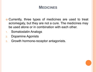 MEDICINES
 Currently, three types of medicines are used to treat
acromegaly, but they are not a cure. The medicines may
be used alone or in combination with each other.
1. Somatostatin Analogs
2. Dopamine Agonists
3. Growth hormone-receptor antagonists.
 
