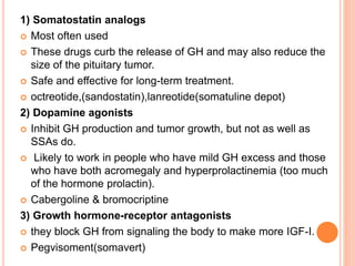 1) Somatostatin analogs
 Most often used
 These drugs curb the release of GH and may also reduce the
size of the pituitary tumor.
 Safe and effective for long-term treatment.
 octreotide,(sandostatin),lanreotide(somatuline depot)
2) Dopamine agonists
 Inhibit GH production and tumor growth, but not as well as
SSAs do.
 Likely to work in people who have mild GH excess and those
who have both acromegaly and hyperprolactinemia (too much
of the hormone prolactin).
 Cabergoline & bromocriptine
3) Growth hormone-receptor antagonists
 they block GH from signaling the body to make more IGF-I.
 Pegvisoment(somavert)
 