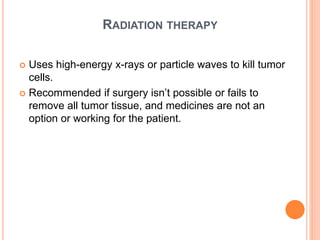RADIATION THERAPY
 Uses high-energy x-rays or particle waves to kill tumor
cells.
 Recommended if surgery isn’t possible or fails to
remove all tumor tissue, and medicines are not an
option or working for the patient.
 