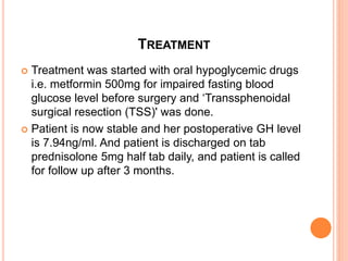 TREATMENT
 Treatment was started with oral hypoglycemic drugs
i.e. metformin 500mg for impaired fasting blood
glucose level before surgery and ‘Transsphenoidal
surgical resection (TSS)' was done.
 Patient is now stable and her postoperative GH level
is 7.94ng/ml. And patient is discharged on tab
prednisolone 5mg half tab daily, and patient is called
for follow up after 3 months.
 
