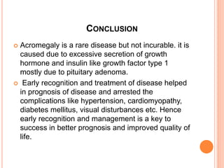 CONCLUSION
 Acromegaly is a rare disease but not incurable. it is
caused due to excessive secretion of growth
hormone and insulin like growth factor type 1
mostly due to pituitary adenoma.
 Early recognition and treatment of disease helped
in prognosis of disease and arrested the
complications like hypertension, cardiomyopathy,
diabetes mellitus, visual disturbances etc. Hence
early recognition and management is a key to
success in better prognosis and improved quality of
life.
 