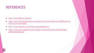 REFERENCES

   http://onlinelibrary.wiley.co
   http://www.harrisonspractice.com/practice/ub/view/Harrisons%20Practice/1
    41312/2.0/acromegaly
   http://www.patient.co.uk/doctor/Acromegaly.htm
   http://www.acromegalyinfo.com/health-care-professional/epidemiology-
    pathophysiology.jsp
 