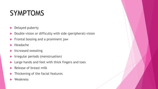 SYMPTOMS
   Delayed puberty
   Double vision or difficulty with side (peripheral) vision
   Frontal bossing and a prominent jaw
   Headache
   Increased sweating
   Irregular periods (menstruation)
   Large hands and feet with thick fingers and toes
   Release of breast milk
   Thickening of the facial features
   Weakness
 