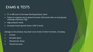 EXAMS & TESTS
   CT or MRI scan of the head showing pituitary tumor
   Failure to suppress serum growth hormone (GH) levels after an oral glucose
    challenge (maximum 75g)
   High prolactin levels
   Increased insulin growth factor-I (IGF-I) levels


Damage to the pituitary may lead to low levels of other hormones, including:
     Cortisol
     Estradiol (girls)
     Testosterone (boys)
     Thyroid hormone
 