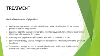 TREATMENT

Medical treatments of gigantism


   Medications may be used to reduce GH release, block the effects of GH, or prevent
    growth in stature. They include:
   Dopamine agonists, such as bromocriptine mesylate (Cycloset, Parlodel) and cabergoline
    (Dostinex), which reduce GH release
   GH antagonist, pegvisomant (Somavert), which blocks the effects of GH
   Sex hormone therapy, such as estrogen and testosterone, which may inhibit the growth of
    long bones
   Somatostatin analogs, such as octreotide (Sandostatin) and long-acting lanreotide
    (Somatuline Depot), which reduce GH release
 
