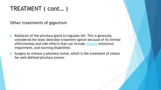 TREATMENT ( cont… )

Other treatments of gigantism


   Radiation of the pituitary gland to regulate GH. This is generally
    considered the least desirable treatment option because of its limited
    effectiveness and side effects that can include obesity, emotional
    impairment, and learning disabilities
   Surgery to remove a pituitary tumor, which is the treatment of choice
    for well-defined pituitary tumors
 