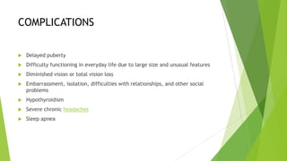 COMPLICATIONS

   Delayed puberty
   Difficulty functioning in everyday life due to large size and unusual features
   Diminished vision or total vision loss
   Embarrassment, isolation, difficulties with relationships, and other social
    problems
   Hypothyroidism
   Severe chronic headaches
   Sleep apnea
 