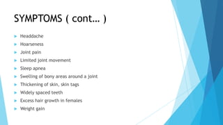 SYMPTOMS ( cont… )
   Headdache
   Hoarseness
   Joint pain
   Limited joint movement
   Sleep apnea
   Swelling of bony areas around a joint
   Thickening of skin, skin tags
   Widely spaced teeth
   Excess hair growth in females
   Weight gain
 