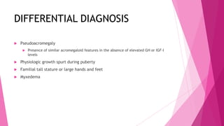 DIFFERENTIAL DIAGNOSIS

   Pseudoacromegaly
        Presence of similar acromegaloid features in the absence of elevated GH or IGF-I
         levels
   Physiologic growth spurt during puberty
   Familial tall stature or large hands and feet
   Myxedema
 