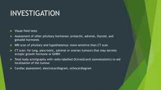 INVESTIGATION

   Visual field tests
   Assessment of other pituitary hormones: prolactin, adrenal, thyroid, and
    gonadal hormones
   MRI scan of pituitary and hypothalamus: more sensitive than CT scan
   CT scan: for lung, pancreatic, adrenal or ovarian tumours that may secrete
    ectopic growth hormone or GHRH
   Total body scintigraphy with radio-labelled OctreoScan® (somatostatin) to aid
    localisation of the tumour
   Cardiac assessment: electrocardiogram, echocardiogram
 