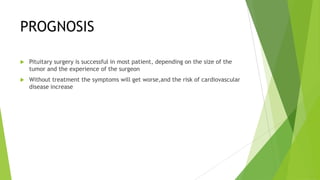 PROGNOSIS

   Pituitary surgery is successful in most patient, depending on the size of the
    tumor and the experience of the surgeon
   Without treatment the symptoms will get worse,and the risk of cardiovascular
    disease increase
 