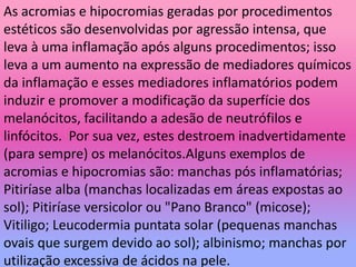 As acromias e hipocromias geradas por procedimentos
estéticos são desenvolvidas por agressão intensa, que
leva à uma inflamação após alguns procedimentos; isso
leva a um aumento na expressão de mediadores químicos
da inflamação e esses mediadores inflamatórios podem
induzir e promover a modificação da superfície dos
melanócitos, facilitando a adesão de neutrófilos e
linfócitos. Por sua vez, estes destroem inadvertidamente
(para sempre) os melanócitos.Alguns exemplos de
acromias e hipocromias são: manchas pós inflamatórias;
Pitiríase alba (manchas localizadas em áreas expostas ao
sol); Pitiríase versicolor ou "Pano Branco" (micose);
Vitiligo; Leucodermia puntata solar (pequenas manchas
ovais que surgem devido ao sol); albinismo; manchas por
utilização excessiva de ácidos na pele.
 