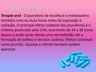 Tratamento:
Terapia oral - O psoraleno de escolha é o metoxsaleno
tomados uma ou duas horas antes da exposição à
radiação. O principal efeito colateral dos psoralenos é o
eritema produzido pela UVA, ocorrendo de 24 a 36 horas
depois e pode variar desde uma vermelhidão até a
formação de bolhas e necrose cutânea. Efeitos colaterais
como prurido, náuseas e vômito também podem
aparecer.
 