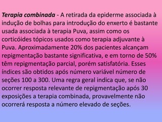Terapia combinada - A retirada da epiderme associada à
indução de bolhas para introdução do enxerto é bastante
usada associada à terapia Puva, assim como os
corticóides tópicos usados como terapia adjuvante à
Puva. Aproximadamente 20% dos pacientes alcançam
repigmentação bastante significativa, e em torno de 50%
têm repigmentação parcial, porém satisfatória. Esses
índices são obtidos após número variável número de
seções 100 a 300. Uma regra geral indica que, se não
ocorrer resposta relevante de repigmentação após 30
exposições a terapia combinada, provavelmente não
ocorrerá resposta a número elevado de seções.
 