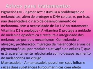 Ativos para tratamento:
PigmeriseTM - Pigmerise™ estimula a proliferação de
melanócitos, além de proteger o DNA celular, e, por isso,
não desencadeia o risco de desenvolvimento de
melanoma, sem a necessidade de luz UV no tratamento.
Vitamina D3 e análogos - A vitamina D protege a unidade
de melanina epidérmica e restaura a integridade dos
melanócitos por dois mecanismos: Controlando a
ativação, proliferação, migração de melanócitos e vias de
pigmentação ou por modular a ativação de células T, que
está aparentemente relacionada com o desaparecimento
de melanócitos no vitiligo.
Mamacadela - A mamacadela possui em suas folhas e
raízes duas substâncias furocumarinicas com efeito
 